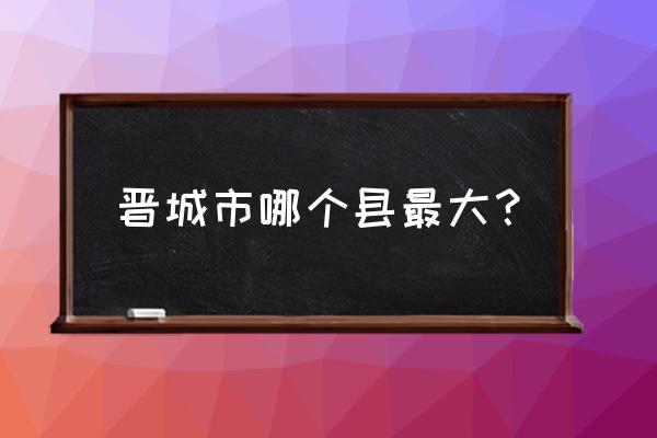 山西省晋城市有哪些县 晋城市哪个县最大？