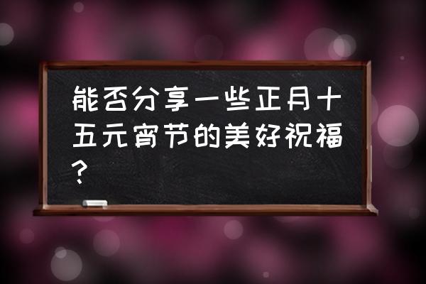 元宵祝福微信 能否分享一些正月十五元宵节的美好祝福？