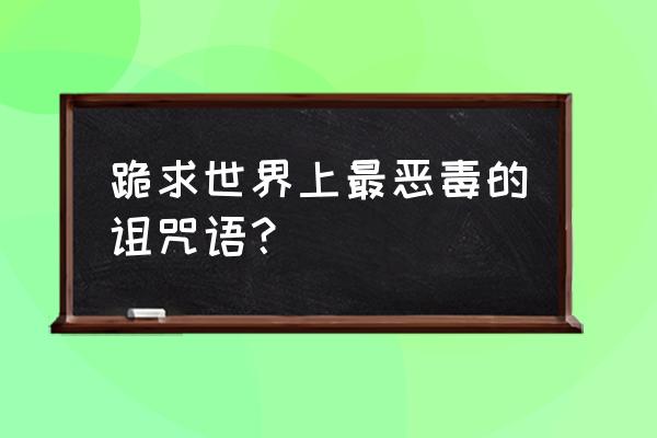 史上最恶毒诅咒的话 跪求世界上最恶毒的诅咒语？