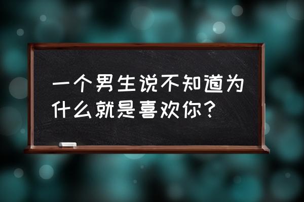 不知道为什么就是 一个男生说不知道为什么就是喜欢你？