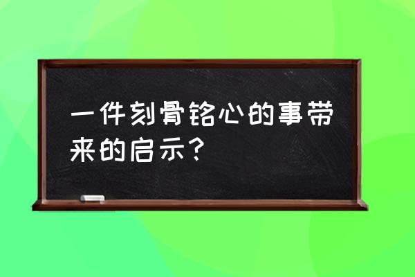 从一件事中得到的启示 一件刻骨铭心的事带来的启示？