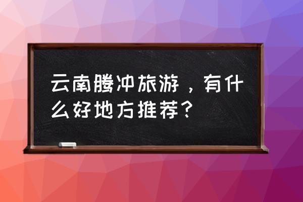 腾冲十大景点 云南腾冲旅游，有什么好地方推荐？