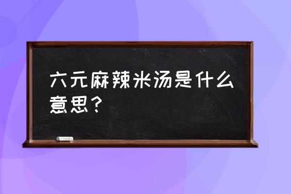 六块钱的麻辣烫是什么意思 六元麻辣米汤是什么意思？