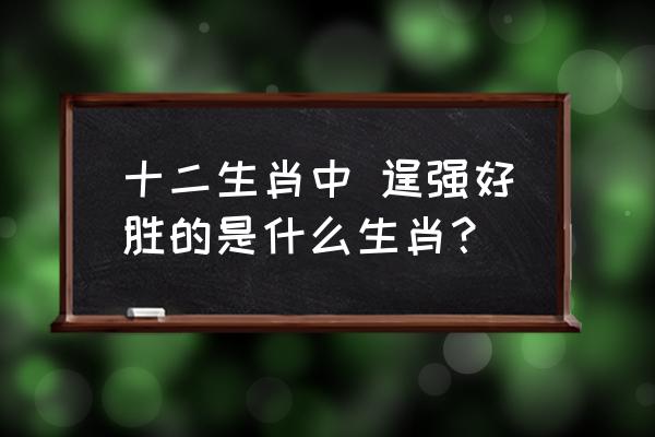 逞强好胜指的是什么生肖 十二生肖中 逞强好胜的是什么生肖？