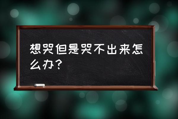 难受想哭哭不出来怎么办 想哭但是哭不出来怎么办？