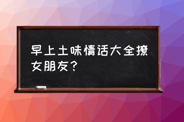 早上撩女友的情话 早上土味情话大全撩女朋友？