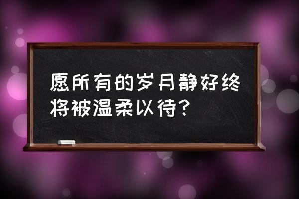 愿岁月静好 愿时光善待 愿所有的岁月静好终将被温柔以待？