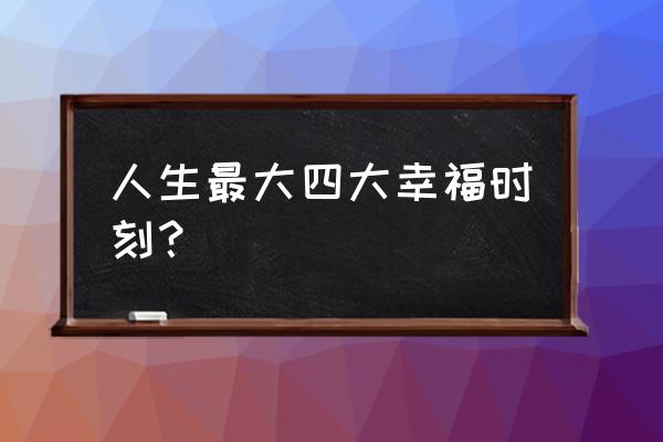 人生最幸福的时刻是什么 人生最大四大幸福时刻？