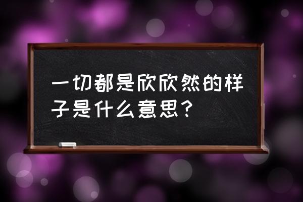 欣欣然的样子 一切都是欣欣然的样子是什么意思？