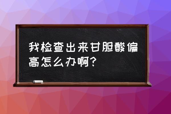 甘胆酸偏高怎么降下来 我检查出来甘胆酸偏高怎么办啊？