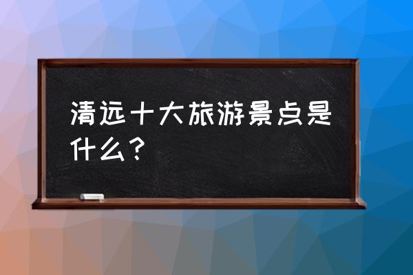 清远景点十大旅游景点 清远十大旅游景点是什么？