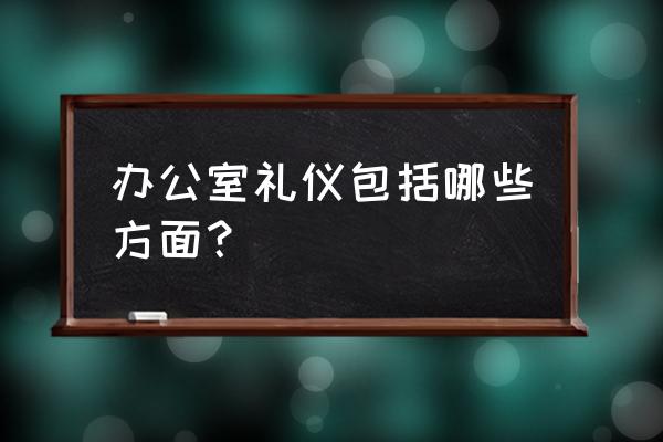 日常办公礼仪 办公室礼仪包括哪些方面？