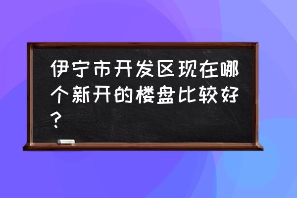 伊宁市美景雅苑 伊宁市开发区现在哪个新开的楼盘比较好？