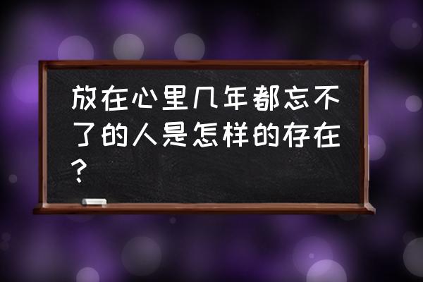 放在心里的人 放在心里几年都忘不了的人是怎样的存在？