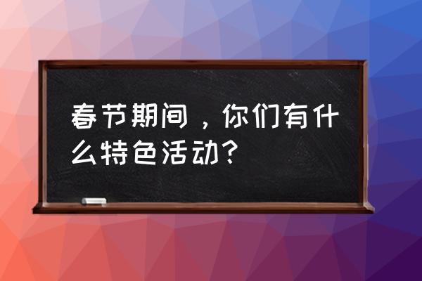 有关春节的活动 春节期间，你们有什么特色活动？