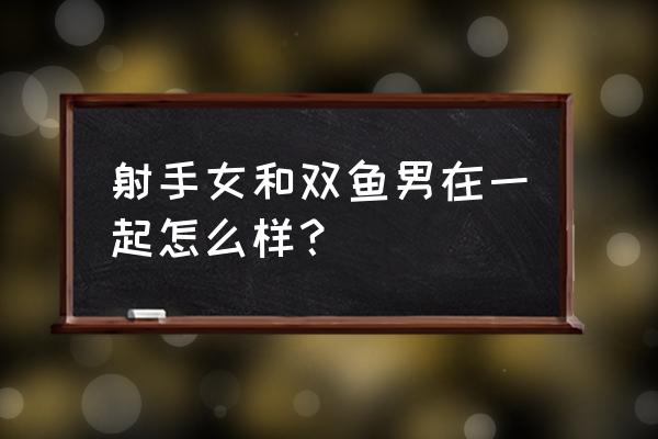 双鱼男对射手女的感觉 射手女和双鱼男在一起怎么样？