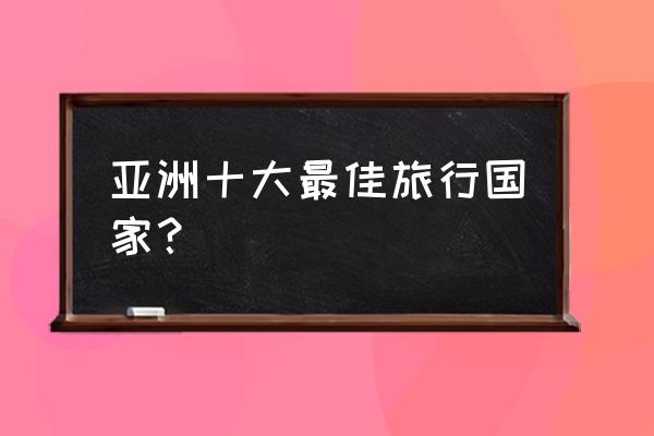 亚洲十大最佳旅游地 亚洲十大最佳旅行国家？