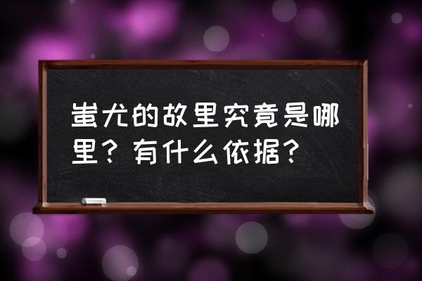 蚩尤故里到底在哪里 蚩尤的故里究竟是哪里？有什么依据？