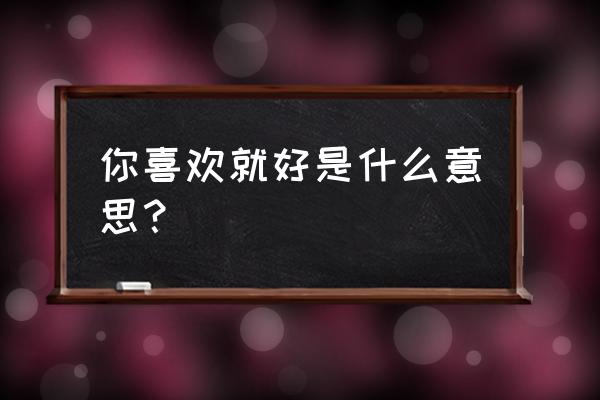 你喜欢就好的含义 你喜欢就好是什么意思？