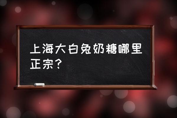 上海哪里有卖大白兔奶糖 上海大白兔奶糖哪里正宗？