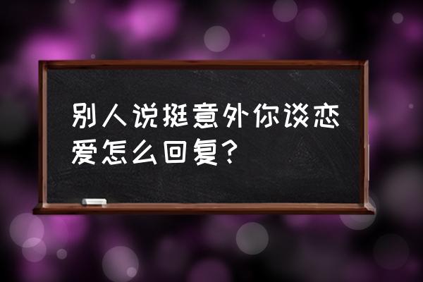 意外的恋爱时光有的人 别人说挺意外你谈恋爱怎么回复?