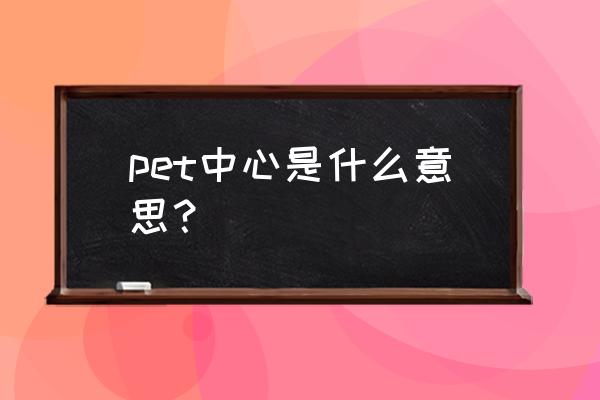 pet中心是什么 pet中心是什么意思？