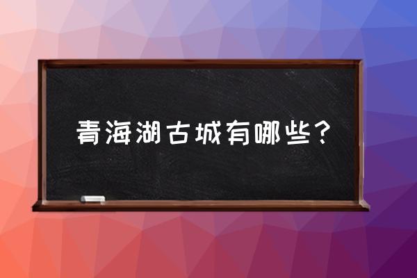 青海黄河古镇 青海湖古城有哪些？