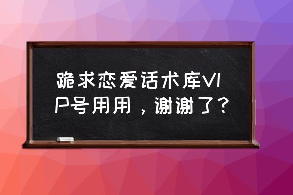 恋爱话术库免费版 跪求恋爱话术库VIP号用用，谢谢了？