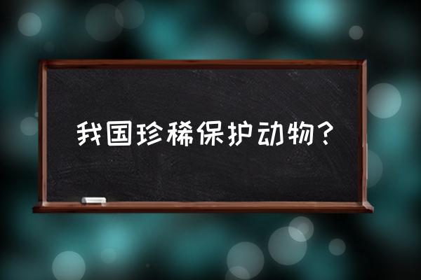 中国十大珍稀保护动物 我国珍稀保护动物？