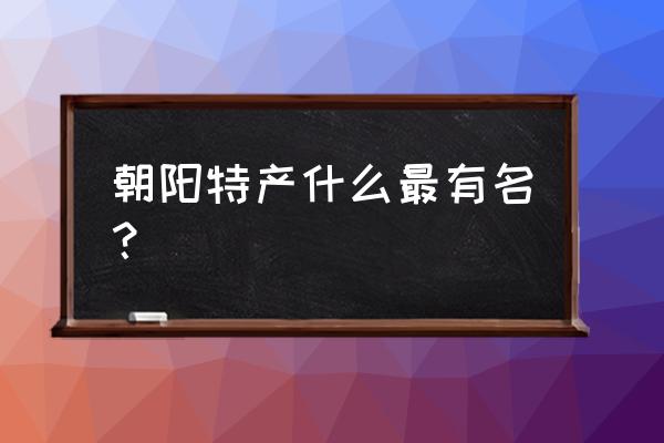 朝阳特产什么最有名 朝阳特产什么最有名？