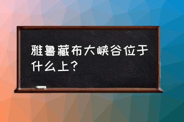 雅鲁藏布大峡谷位于哪里 雅鲁藏布大峡谷位于什么上？