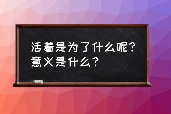 人活着为了什么 意义何在 活着是为了什么呢？意义是什么？