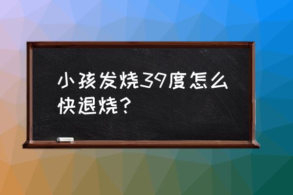 小儿发烧39度怎么办 小孩发烧39度怎么快退烧？