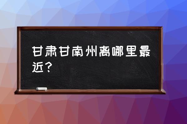 甘南离甘肃那个市最近 甘肃甘南州离哪里最近？