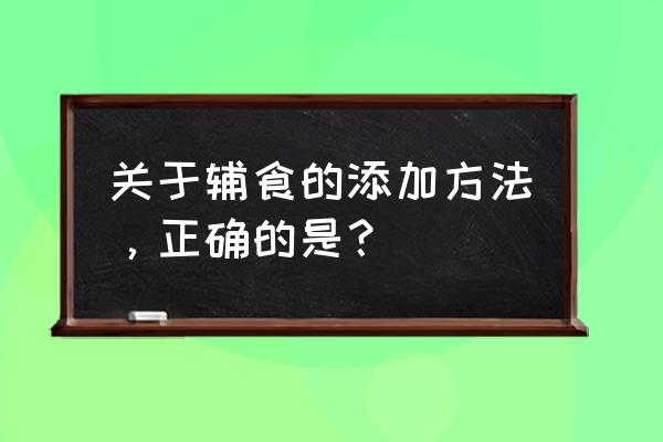 正确添加辅食的方式 关于辅食的添加方法，正确的是？