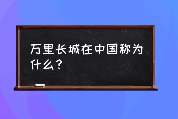 万里长城是中国的 万里长城在中国称为什么？