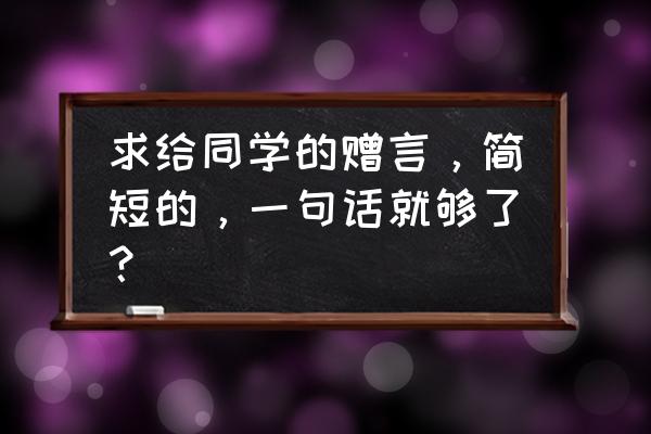 写给同学的临别赠言 求给同学的赠言，简短的，一句话就够了？