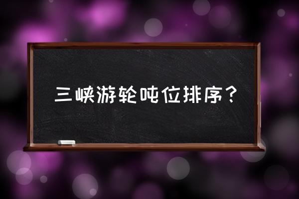 三峡游轮哪个系列最好 三峡游轮吨位排序？