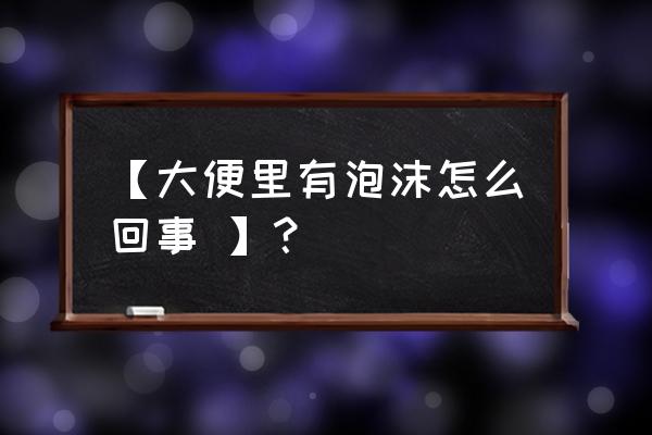 大便最后有泡沫 【大便里有泡沫怎么回事 】？