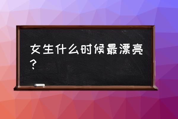 女人什么时候最美最好看 女生什么时候最漂亮？