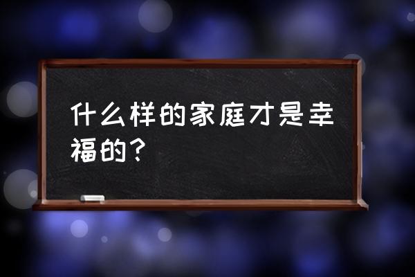 什么样的家庭是幸福的家庭 什么样的家庭才是幸福的？