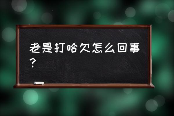 为什么老打哈欠呢 老是打哈欠怎么回事？