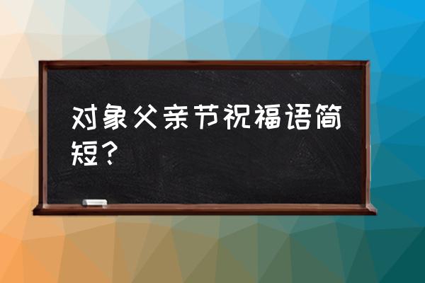 父亲节的祝福语 简短 对象父亲节祝福语简短？