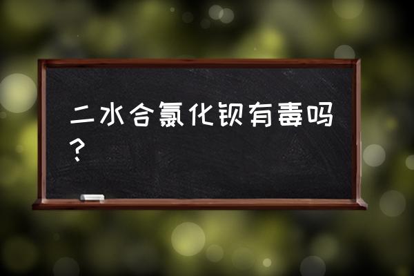 二水合氯化钡有毒吗 二水合氯化钡有毒吗？