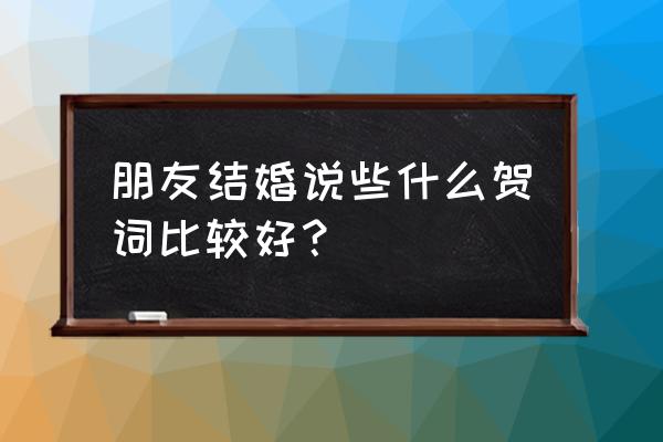 婚礼致辞朋友 朋友结婚说些什么贺词比较好？