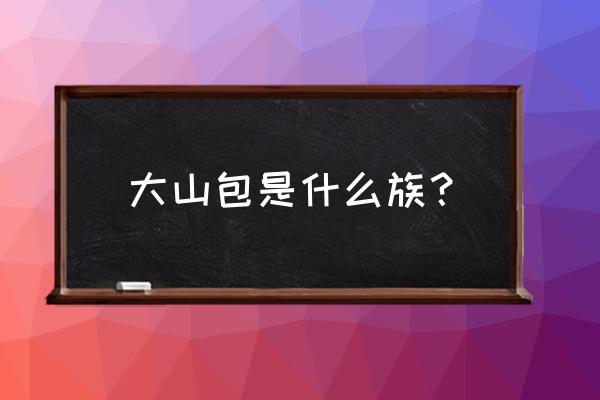 昭通大山包介绍 大山包是什么族？