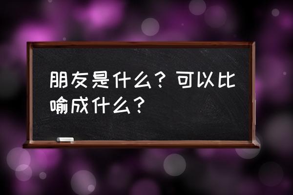 朋友是什么比喻 朋友是什么？可以比喻成什么？