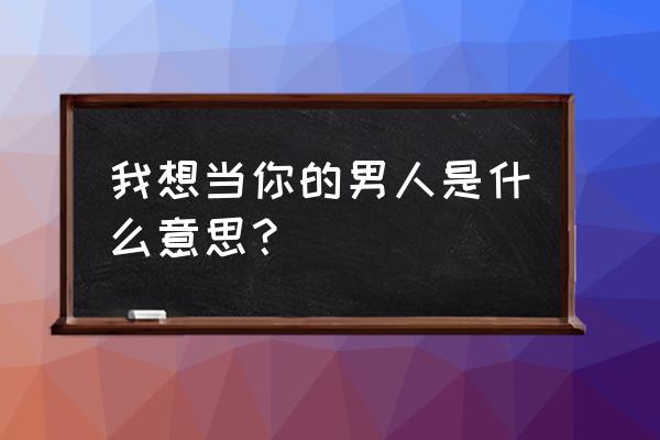 我想当你的男人什么意思 我想当你的男人是什么意思？