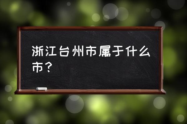 浙江省台州市属于哪个市 浙江台州市属于什么市？