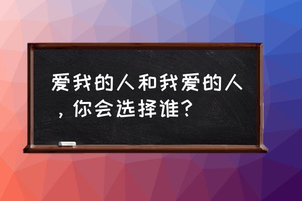 我爱的人和爱我的人选哪个 爱我的人和我爱的人，你会选择谁？